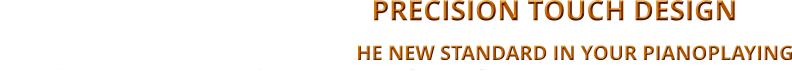 -   PRECISION TOUCH DESIGN                                                                                                                              TtheHE NEW STANDARD IN YOUR PIANOPLAYING                 BALANCING THE TOUCH ON ALL 88 KEYS WITH THE SAME DYNAMIC WEIGHT