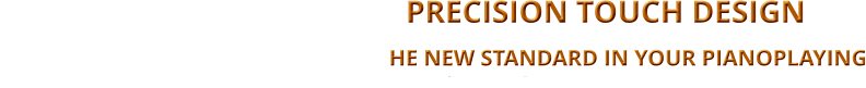 -   PRECISION TOUCH DESIGN                                                                                                                              TtheHE NEW STANDARD IN YOUR PIANOPLAYING                 BALANCING THE TOUCH ON ALL 88 KEYS WITH THE SAME DYNAMIC WEIGHT