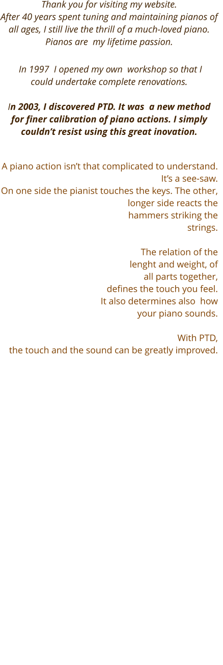 Thank you for visiting my website.  After 40 years spent tuning and maintaining pianos of all ages, I still live the thrill of a much-loved piano.  Pianos are  my lifetime passion.     In 1997  I opened my own  workshop so that I could undertake complete renovations.     In 2003, I discovered PTD. It was  a new method for finer calibration of piano actions. I simply couldn’t resist using this great inovation.    A piano action isn’t that complicated to understand. It’s a see-saw.  On one side the pianist touches the keys. The other, longer side reacts the hammers striking the strings.    The relation of the  lenght and weight, of all parts together,  defines the touch you feel.  It also determines also  how your piano sounds.   With PTD,  the touch and the sound can be greatly improved.