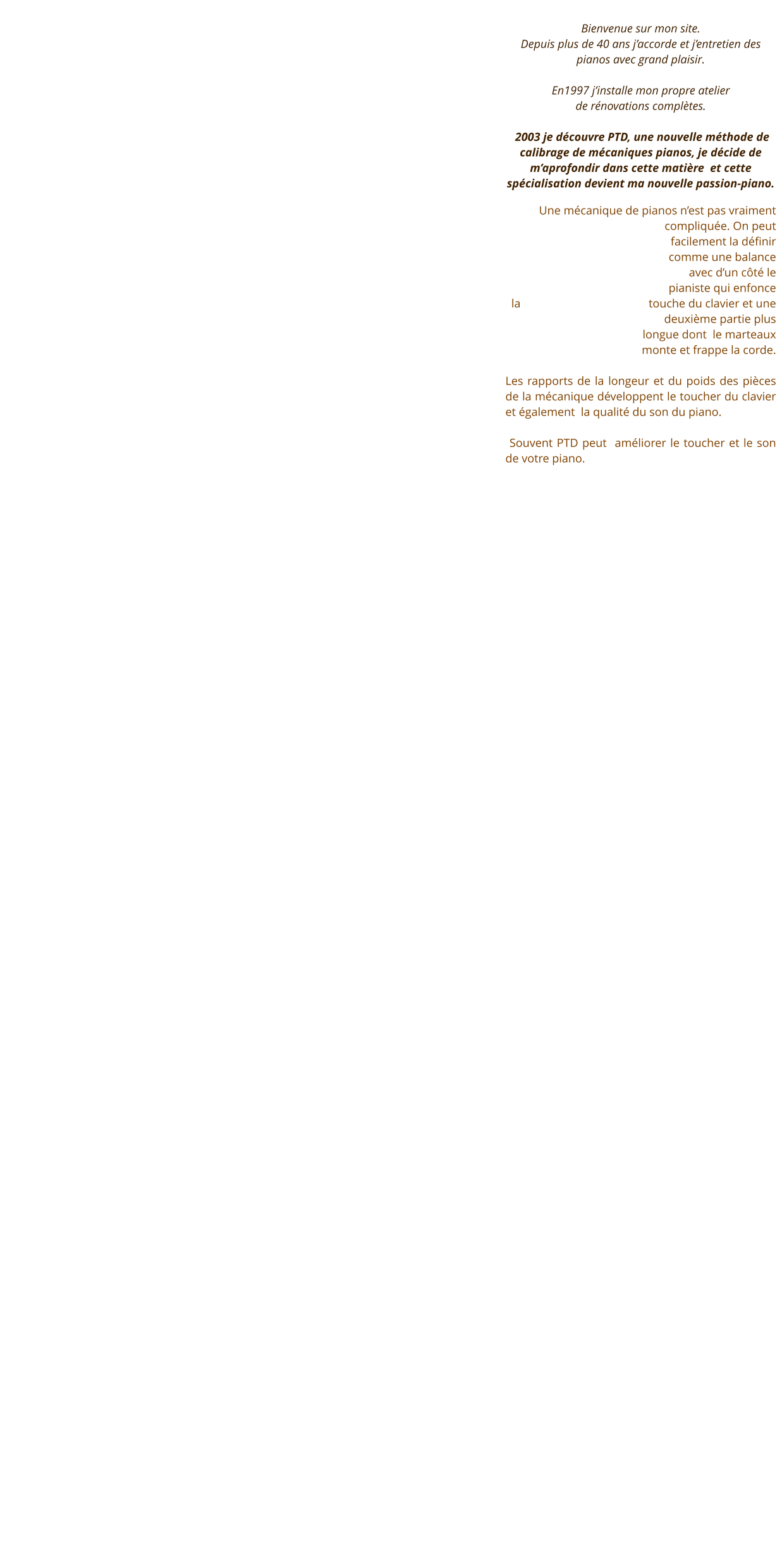 Bienvenue sur mon site.  Depuis plus de 40 ans j’accorde et j’entretien des pianos avec grand plaisir.  En1997 j’installe mon propre atelier  de rénovations complètes.    2003 je découvre PTD, une nouvelle méthode de calibrage de mécaniques pianos, je décide de m’aprofondir dans cette matière  et cette spécialisation devient ma nouvelle passion-piano.  Une mécanique de pianos n’est pas vraiment compliquée. On peut facilement la définir comme une balance avec d’un côté le pianiste qui enfonce la touche du clavier et une deuxième partie plus longue dont  le marteaux   monte et frappe la corde.    Les rapports de la longeur et du poids des pièces de la mécanique développent le toucher du clavier et également  la qualité du son du piano.     Souvent PTD peut  améliorer le toucher et le son de votre piano.